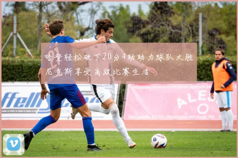 哈登轻松砍下20分4助助力球队大胜尼克斯享受高效比赛生活