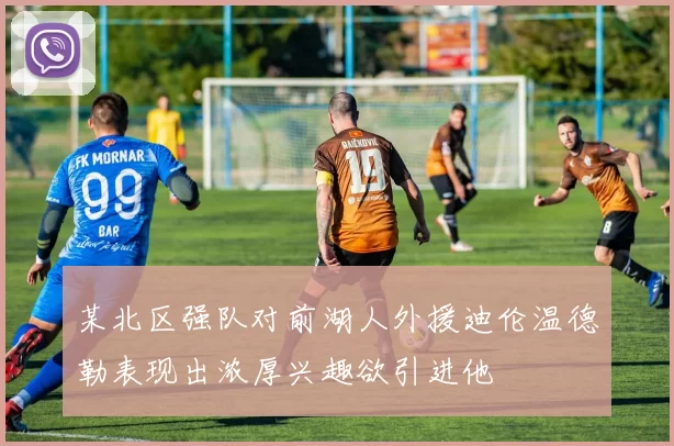 某北区强队对前湖人外援迪伦温德勒表现出浓厚兴趣欲引进他