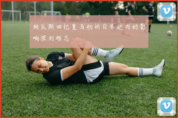 纳瓦斯回忆皇马初训日齐达内的影响深刻难忘