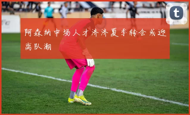 阿森纳中场人才济济夏季转会或迎离队潮