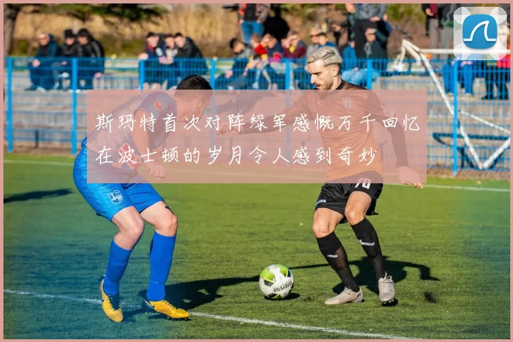 斯玛特首次对阵绿军感慨万千回忆在波士顿的岁月令人感到奇妙