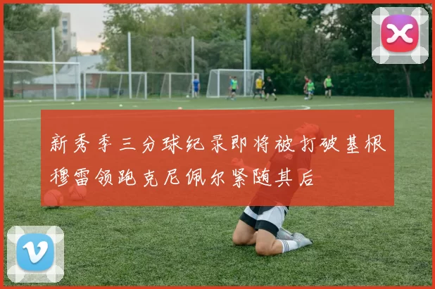 新秀季三分球纪录即将被打破基根穆雷领跑克尼佩尔紧随其后