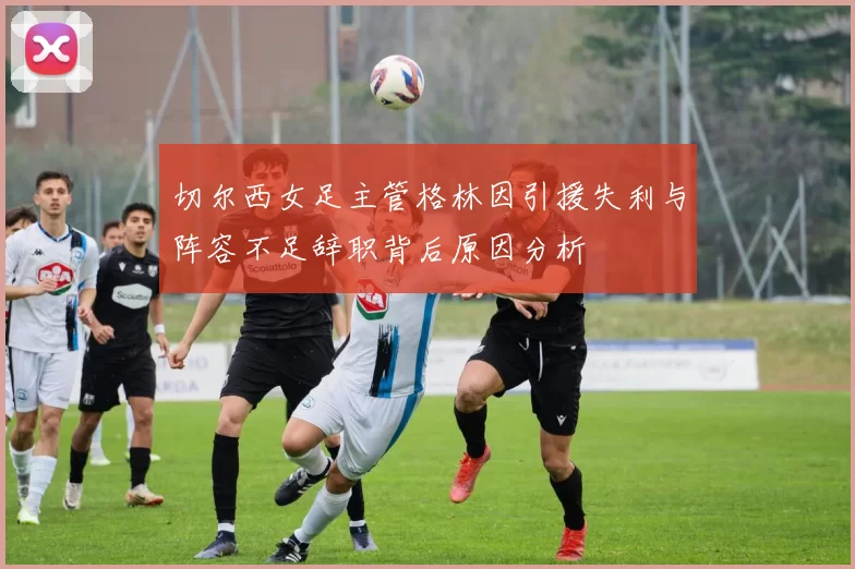 切尔西女足主管格林因引援失利与阵容不足辞职背后原因分析