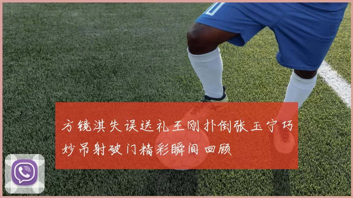 方镜淇失误送礼王刚扑倒张玉宁巧妙吊射破门精彩瞬间回顾