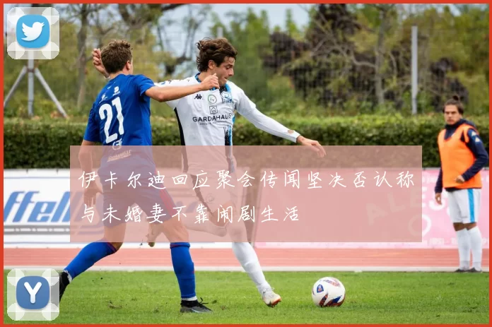伊卡尔迪回应聚会传闻坚决否认称与未婚妻不靠闹剧生活