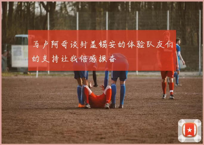 马卢阿奇谈封盖锡安的体验队友们的支持让我倍感振奋