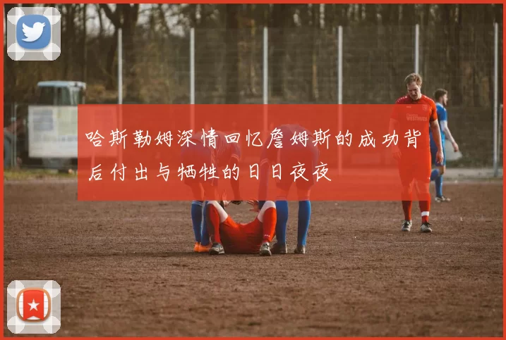 哈斯勒姆深情回忆詹姆斯的成功背后付出与牺牲的日日夜夜