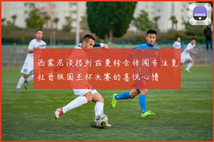 西蒙尼谈格列兹曼转会传闻专注皇社晋级国王杯决赛的喜悦心情