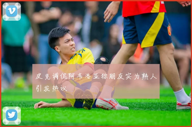 皮克调侃阿韦洛亚称朋友实为熟人引发热议