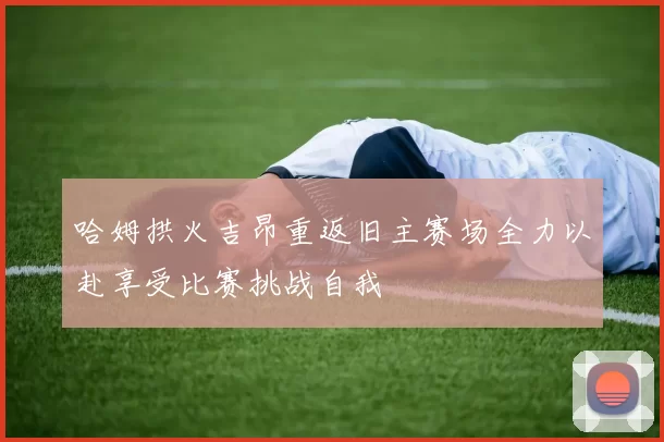 哈姆拱火吉昂重返旧主赛场全力以赴享受比赛挑战自我