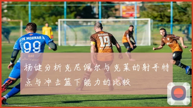 杨健分析克尼佩尔与克莱的射手特点与冲击篮下能力的比较