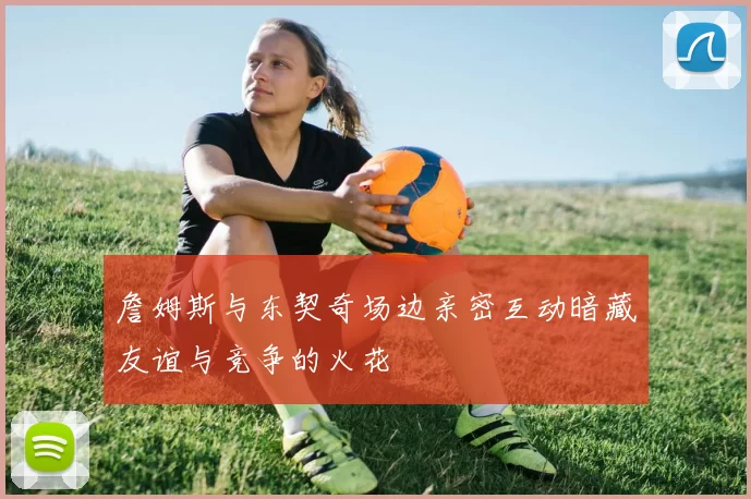 詹姆斯与东契奇场边亲密互动暗藏友谊与竞争的火花