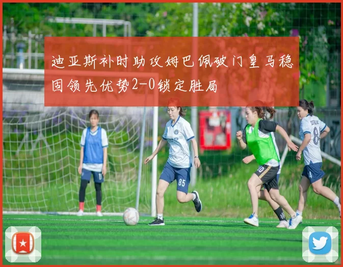 迪亚斯补时助攻姆巴佩破门皇马稳固领先优势2-0锁定胜局
