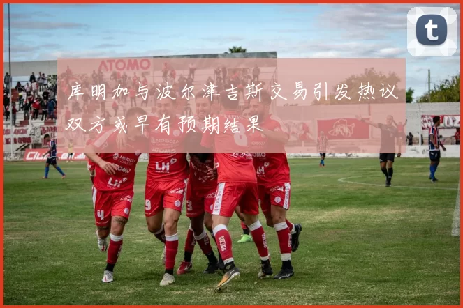 库明加与波尔津吉斯交易引发热议双方或早有预期结果