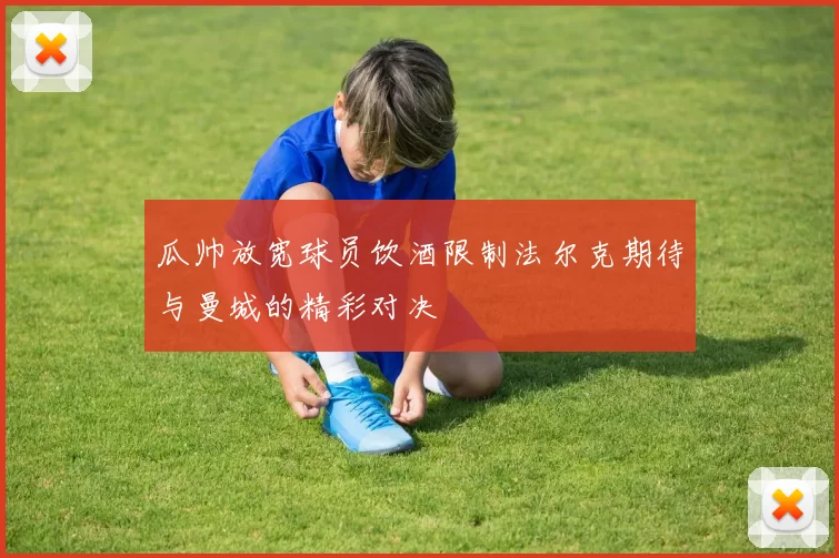 瓜帅放宽球员饮酒限制法尔克期待与曼城的精彩对决