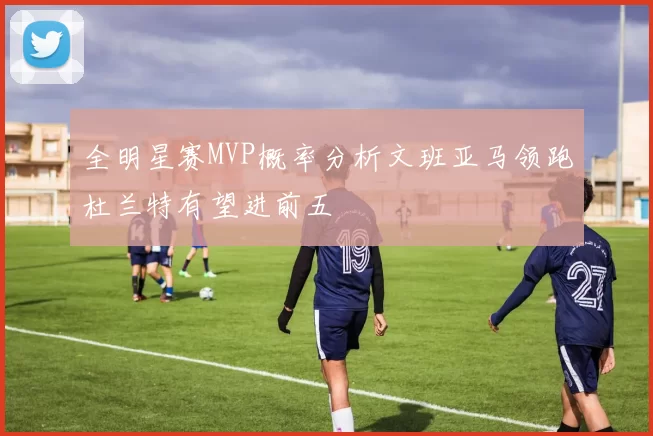 全明星赛MVP概率分析文班亚马领跑杜兰特有望进前五