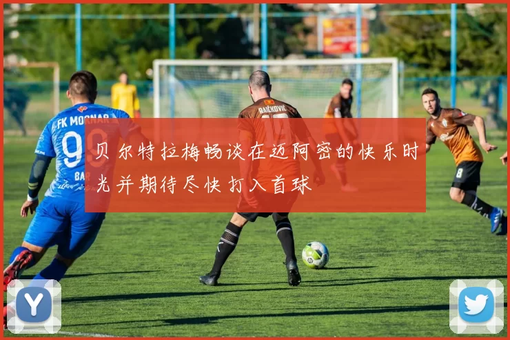 贝尔特拉梅畅谈在迈阿密的快乐时光并期待尽快打入首球