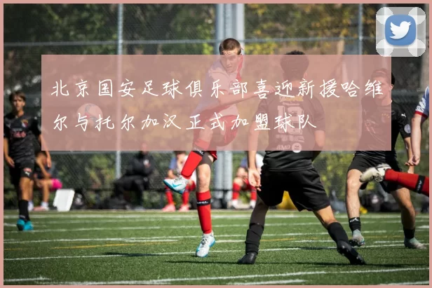 北京国安足球俱乐部喜迎新援哈维尔与托尔加汉正式加盟球队