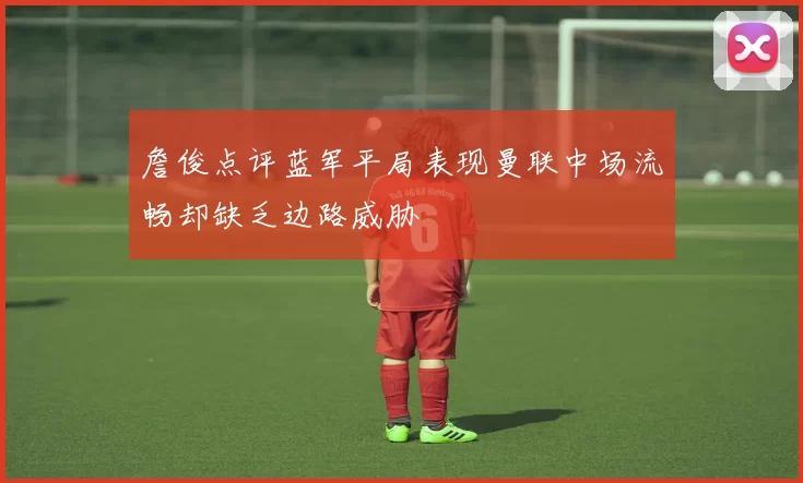 詹俊点评蓝军平局表现曼联中场流畅却缺乏边路威胁